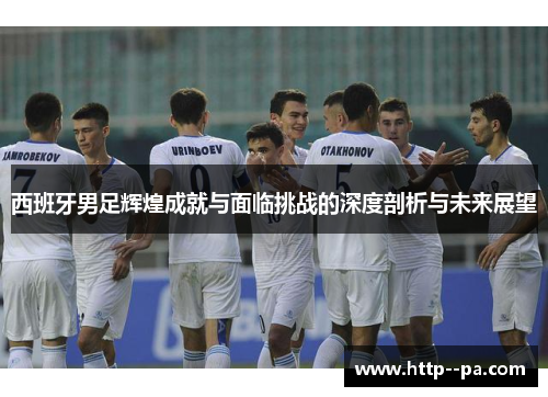 西班牙男足辉煌成就与面临挑战的深度剖析与未来展望 西班牙男足辉煌成就与面临挑战的深度剖析与未来展望