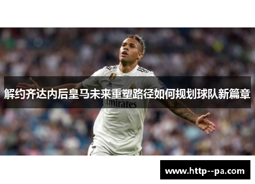 解约齐达内后皇马未来重塑路径如何规划球队新篇章 解约齐达内后皇马未来重塑路径如何规划球队新篇章