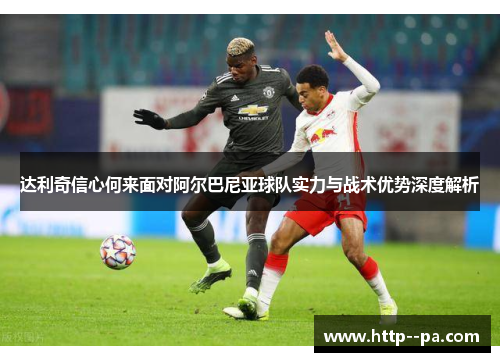 达利奇信心何来面对阿尔巴尼亚球队实力与战术优势深度解析