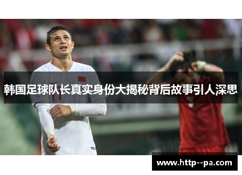 韩国足球队长真实身份大揭秘背后故事引人深思