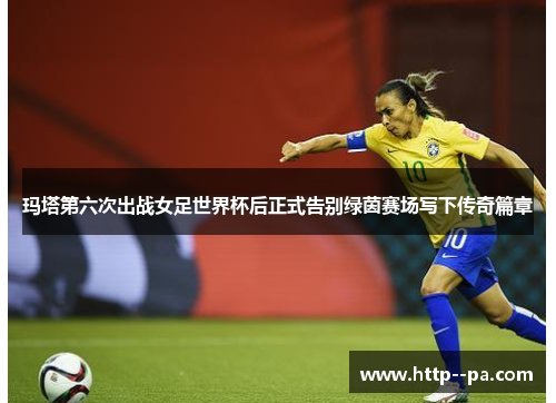 玛塔第六次出战女足世界杯后正式告别绿茵赛场写下传奇篇章