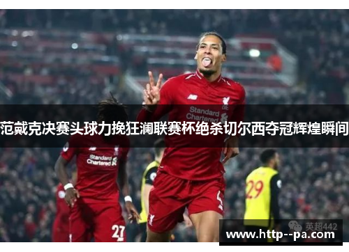 范戴克决赛头球力挽狂澜联赛杯绝杀切尔西夺冠辉煌瞬间